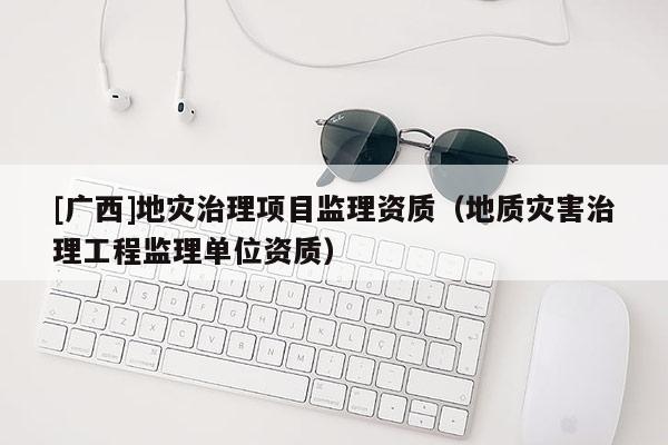 [广西]地灾治理项目监理资质（地质灾害治理工程监理单位资质）