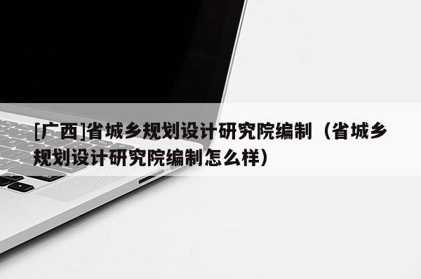 [广西]省城乡规划设计研究院编制（省城乡规划设计研究院编制怎么样）