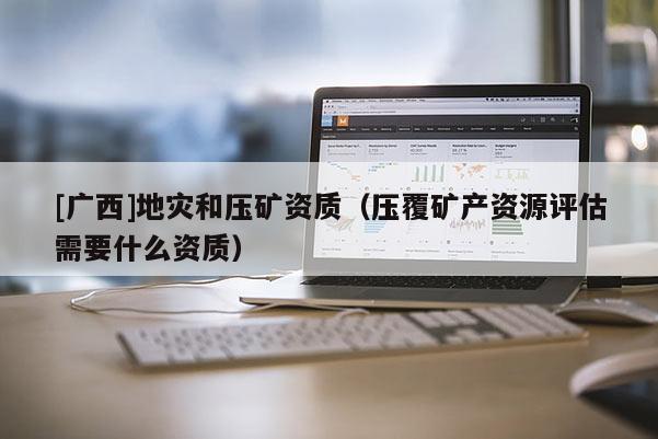 [广西]地灾和压矿资质（压覆矿产资源评估需要什么资质）
