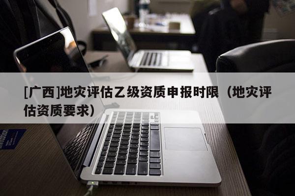 [广西]地灾评估乙级资质申报时限（地灾评估资质要求）