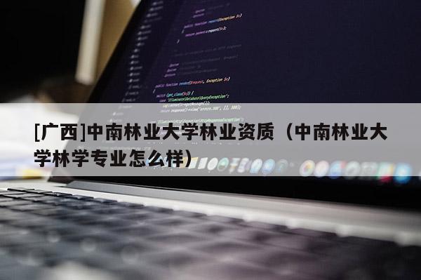 [广西]中南林业大学林业资质（中南林业大学林学专业怎么样）