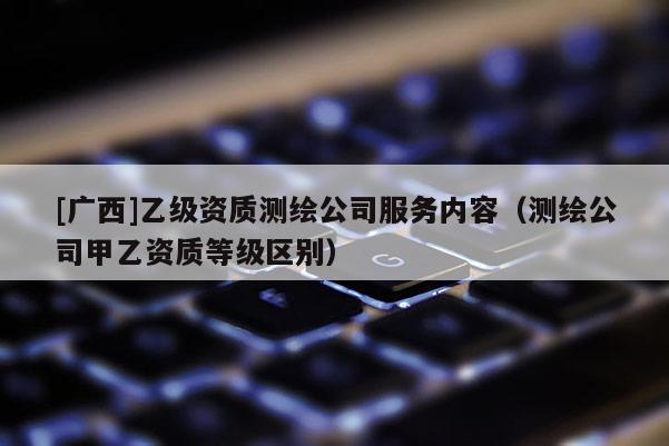 [广西]乙级资质测绘公司服务内容（测绘公司甲乙资质等级区别）