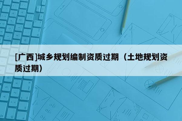 [广西]城乡规划编制资质过期（土地规划资质过期）