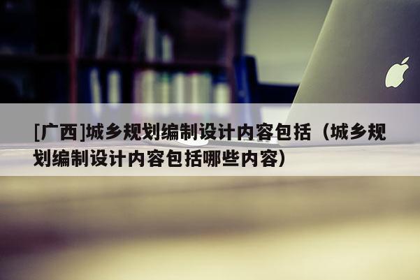 [广西]城乡规划编制设计内容包括（城乡规划编制设计内容包括哪些内容）