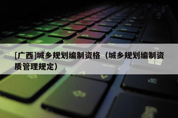 [广西]城乡规划编制资格（城乡规划编制资质管理规定）