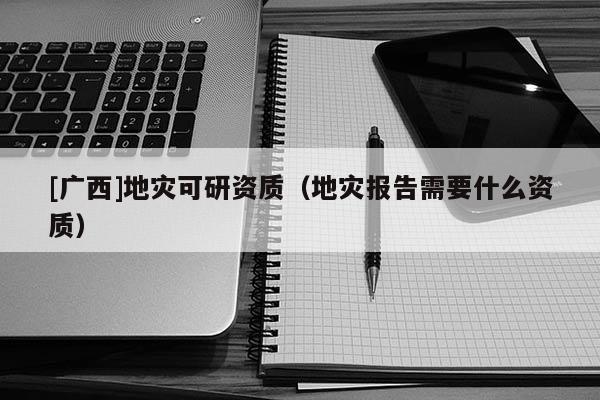 [广西]地灾可研资质（地灾报告需要什么资质）
