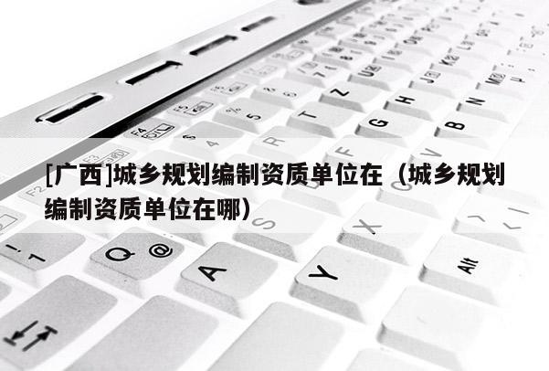 [广西]城乡规划编制资质单位在（城乡规划编制资质单位在哪）