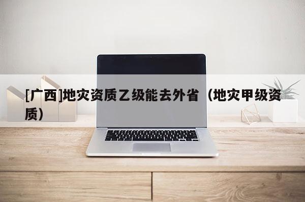 [广西]地灾资质乙级能去外省（地灾甲级资质）