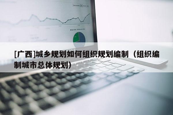 [广西]城乡规划如何组织规划编制（组织编制城市总体规划）