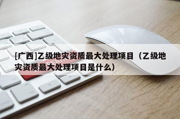 [广西]乙级地灾资质最大处理项目（乙级地灾资质最大处理项目是什么）