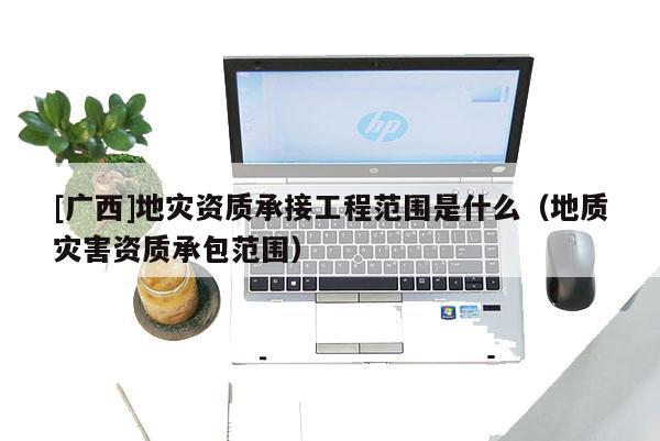 [广西]地灾资质承接工程范围是什么（地质灾害资质承包范围）