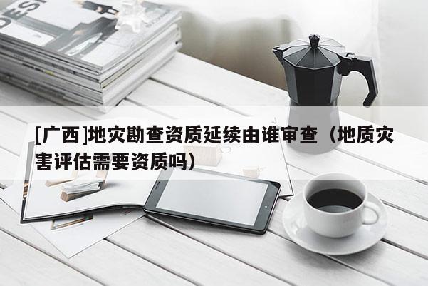[广西]地灾勘查资质延续由谁审查（地质灾害评估需要资质吗）