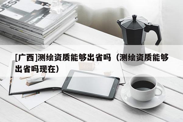 [广西]测绘资质能够出省吗（测绘资质能够出省吗现在）