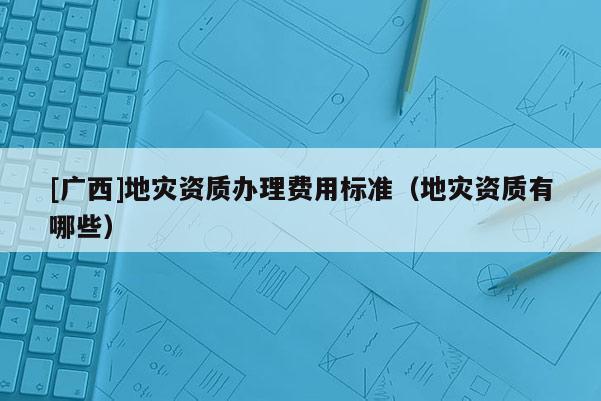 [广西]地灾资质办理费用标准（地灾资质有哪些）