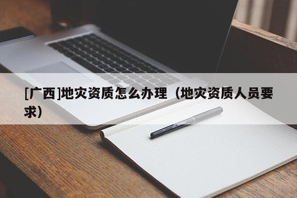 [广西]地灾资质怎么办理（地灾资质人员要求）