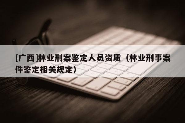 [广西]林业刑案鉴定人员资质（林业刑事案件鉴定相关规定）