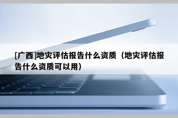 [广西]地灾评估报告什么资质（地灾评估报告什么资质可以用）