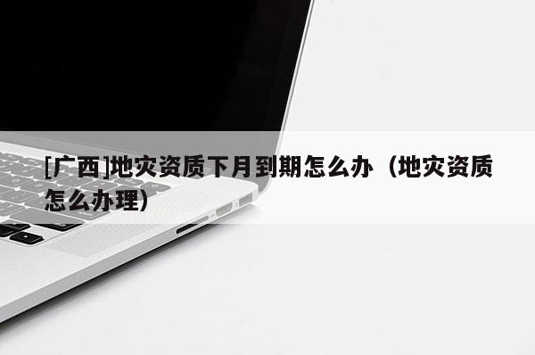 [广西]地灾资质下月到期怎么办（地灾资质怎么办理）