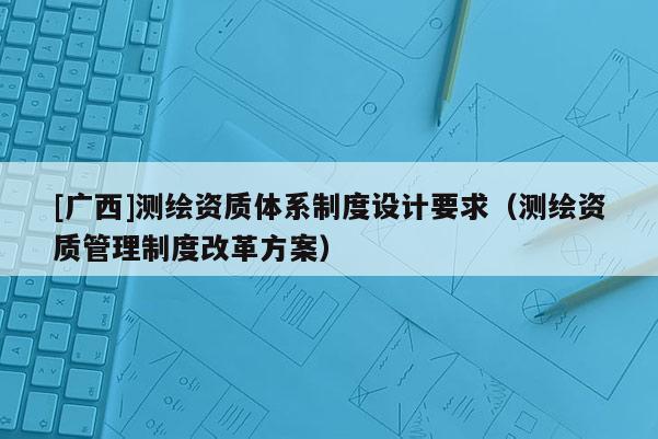 [广西]测绘资质体系制度设计要求（测绘资质管理制度改革方案）