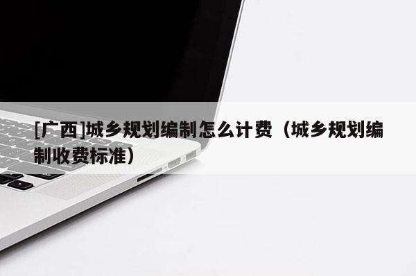 [广西]城乡规划编制怎么计费（城乡规划编制收费标准）