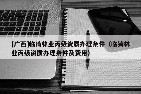 [广西]临猗林业丙级资质办理条件（临猗林业丙级资质办理条件及费用）