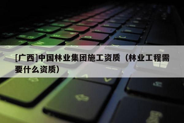 [广西]中国林业集团施工资质（林业工程需要什么资质）
