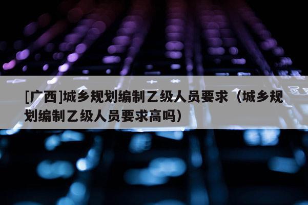 [广西]城乡规划编制乙级人员要求（城乡规划编制乙级人员要求高吗）
