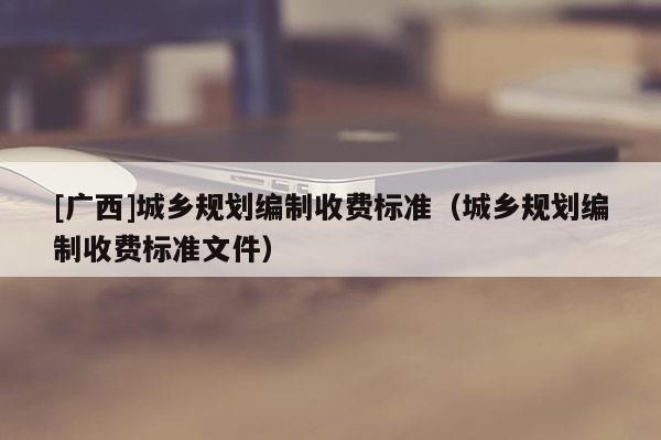 [广西]城乡规划编制收费标准（城乡规划编制收费标准文件）