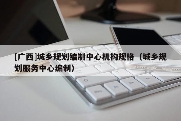 [广西]城乡规划编制中心机构规格（城乡规划服务中心编制）
