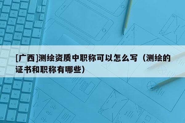 [广西]测绘资质中职称可以怎么写（测绘的证书和职称有哪些）