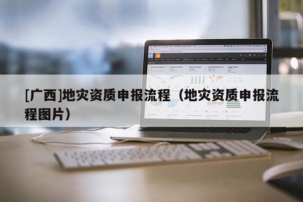 [广西]地灾资质申报流程（地灾资质申报流程图片）