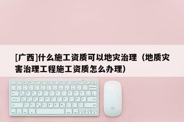 [广西]什么施工资质可以地灾治理（地质灾害治理工程施工资质怎么办理）