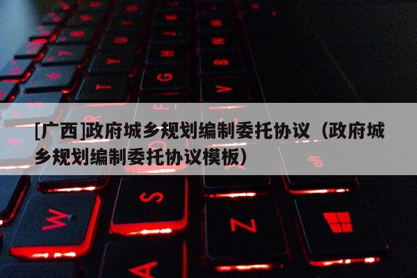[广西]政府城乡规划编制委托协议（政府城乡规划编制委托协议模板）