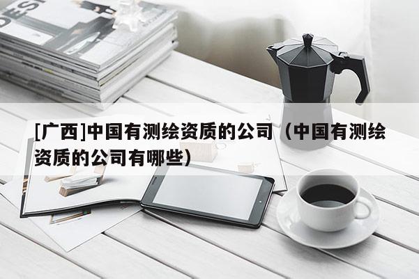 [广西]中国有测绘资质的公司（中国有测绘资质的公司有哪些）