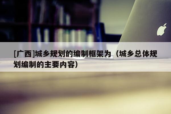 [广西]城乡规划的编制框架为（城乡总体规划编制的主要内容）