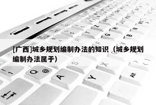 [广西]城乡规划编制办法的知识（城乡规划编制办法属于）