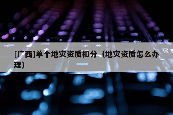 [广西]单个地灾资质扣分（地灾资质怎么办理）