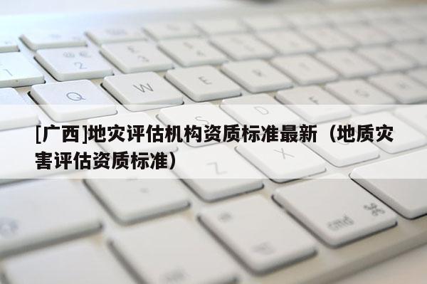 [广西]地灾评估机构资质标准最新（地质灾害评估资质标准）