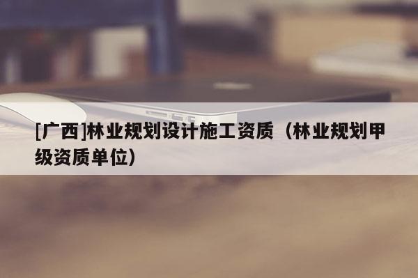 [广西]林业规划设计施工资质（林业规划甲级资质单位）