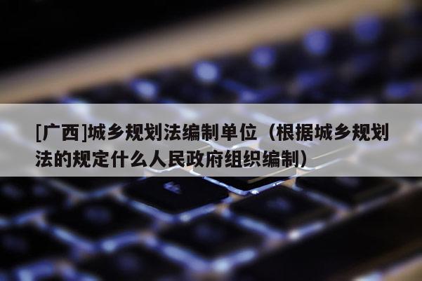 [广西]城乡规划法编制单位（根据城乡规划法的规定什么人民政府组织编制）