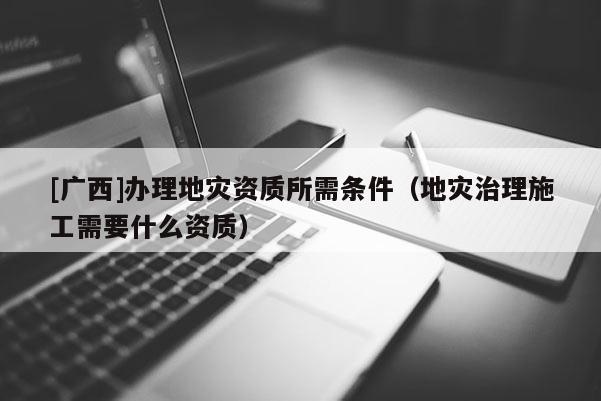 [广西]办理地灾资质所需条件（地灾治理施工需要什么资质）