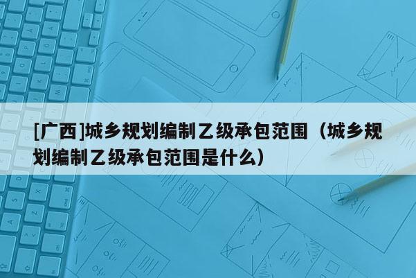[广西]城乡规划编制乙级承包范围（城乡规划编制乙级承包范围是什么）