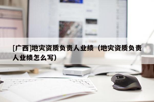 [广西]地灾资质负责人业绩（地灾资质负责人业绩怎么写）