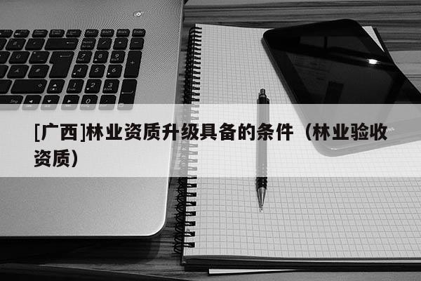 [广西]林业资质升级具备的条件（林业验收资质）