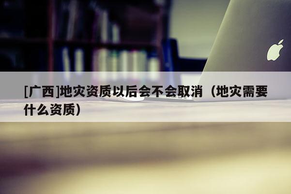 [广西]地灾资质以后会不会取消（地灾需要什么资质）
