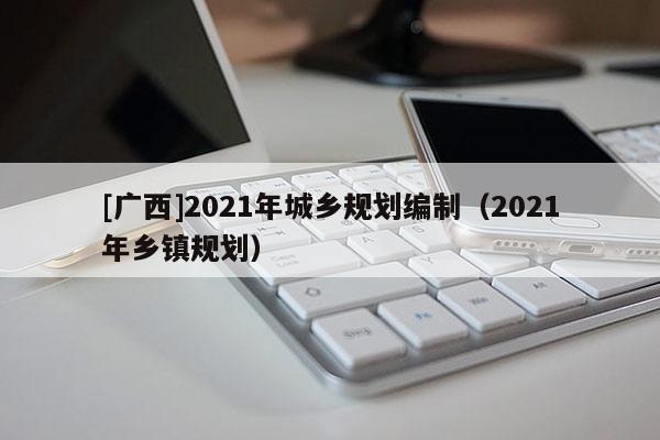 [广西]2021年城乡规划编制（2021年乡镇规划）