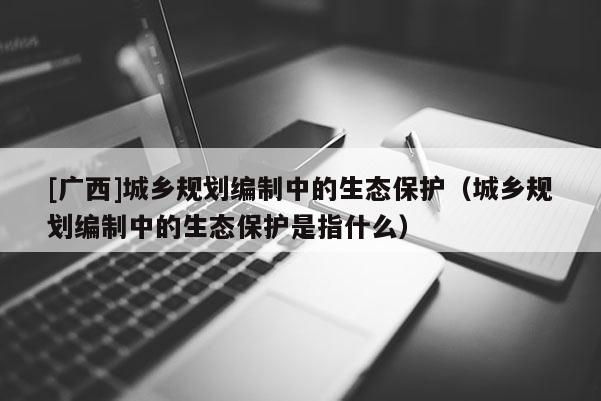 [广西]城乡规划编制中的生态保护（城乡规划编制中的生态保护是指什么）