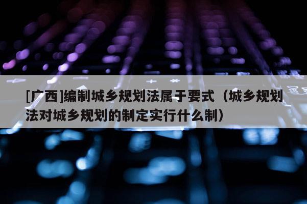 [广西]编制城乡规划法属于要式（城乡规划法对城乡规划的制定实行什么制）