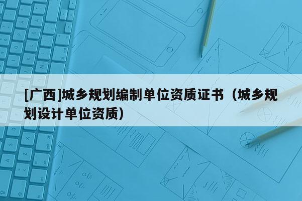 [广西]城乡规划编制单位资质证书（城乡规划设计单位资质）
