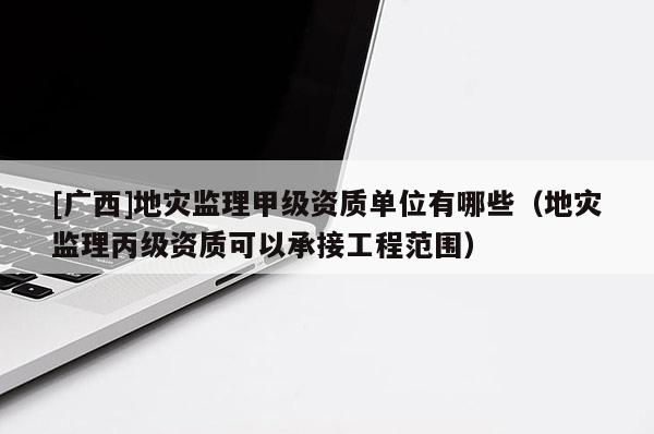 [广西]地灾监理甲级资质单位有哪些（地灾监理丙级资质可以承接工程范围）